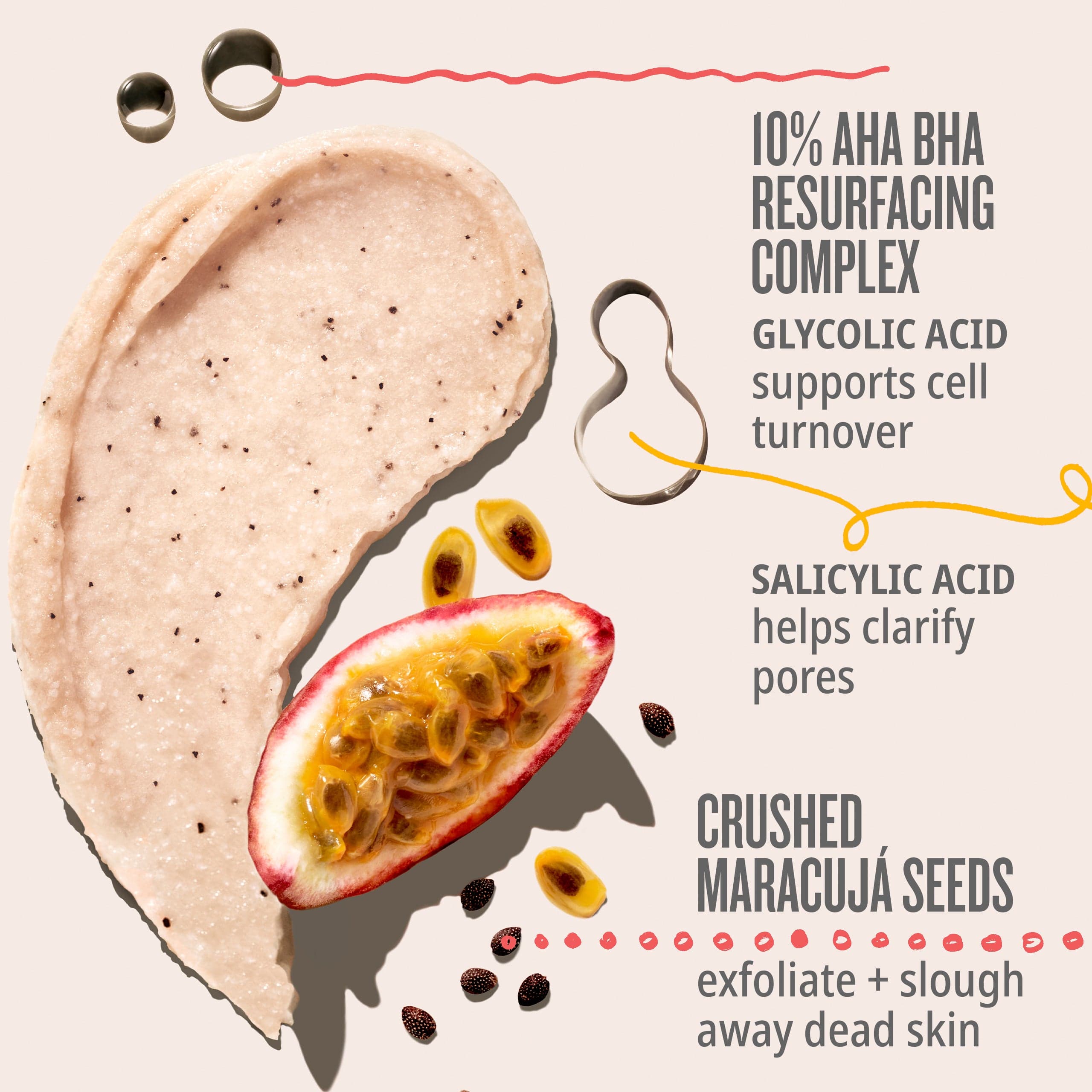 10% aha resurfacing complex glycolic acid supports cell turnover, salicylic acid helps clarify pores, crushed maracuja seeds exfoliate + slough away dead skin