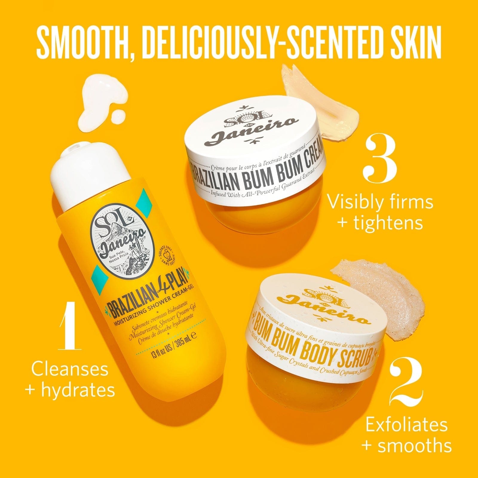 Smooth, deliciously-scented skin. 1. Brazilian Play Shower Gel - cleanses and hydrates, 2. Bum Bum Scrub - exfoliates + smooths, 3. Bum Bum Cream - visibly firms + tightens